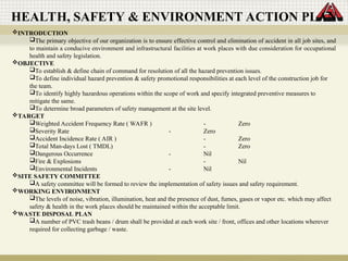 INTRODUCTION
The primary objective of our organization is to ensure effective control and elimination of accident in all job sites, and
to maintain a conducive environment and infrastructural facilities at work places with due consideration for occupational
health and safety legislation.
OBJECTIVE
To establish & define chain of command for resolution of all the hazard prevention issues.
To define individual hazard prevention & safety promotional responsibilities at each level of the construction job for
the team.
To identify highly hazardous operations within the scope of work and specify integrated preventive measures to
mitigate the same.
To determine broad parameters of safety management at the site level.
TARGET
Weighted Accident Frequency Rate ( WAFR ) - Zero
Severity Rate - Zero
Accident Incidence Rate ( AIR ) - Zero
Total Man-days Lost ( TMDL) - Zero
Dangerous Occurrence - Nil
Fire & Explosions - Nil
Environmental Incidents - Nil
SITE SAFETY COMMITTEE
A safety committee will be formed to review the implementation of safety issues and safety requirement.
WORKING ENVIRONMENT
The levels of noise, vibration, illumination, heat and the presence of dust, fumes, gases or vapor etc. which may affect
safety & health in the work places should be maintained within the acceptable limit.
WASTE DISPOSAL PLAN
A number of PVC trash beans / drum shall be provided at each work site / front, offices and other locations wherever
required for collecting garbage / waste.
HEALTH, SAFETY & ENVIRONMENT ACTION PLAN
 