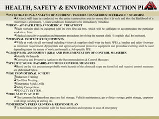 INVESTIGATION & ANALYSIS OF ACCIDENT / INJURIES / DANGEROUS OCCURANCE / NEARMISS
A check will then be conducted on the entire construction area to ensure that it is safe and that the likelihood of a
recurrence is eliminated. Unsafe conditions found are to be immediately remedied.
FIRST - AID FACILITIES AND MEDICAL TREATMENT
Each worksite shall be equipped with its own first aid box, which will be sufficient to accommodate the particular
worksites / front.
Medical causality evacuation and treatment procedures involving the nearest clinic / Hospitals shall be instituted.
PERSONAL PROTECTIVE EQUIPMENTS
While at work site all personnel including visitors & suppliers shall wear the basic PPE i.e. hardhat and safety footwear
as minimum requirement. Appropriate and approved personal protective equipment and protective clothing shall be used
depending upon the nature of work performed i.e. Job specific PPE.
GROUP RISK ASSESSMENT (GRA) AND IMPLEMENTATION OF CONTROL MEASURES
Identify the hazards
Corrective and Preventive Action on the Recommendations & Control Measures
SPECIFIC WORK HAZARDS AND THEIR CONTROL MEASURES
Based on the risk assessment probable work hazards of the aforesaid scope are identified and required control measures
are elaborated below.
HSE PROMOTIONAL SCHEME
Induction Training
Tool Box Meeting
Emergency Mock Drills
Safety Competition
PENALTY SYSTEM
FIRE SAFETY AT SITE
The common fire hazardous areas are fuel storage, Vehicle maintenance, gas cylinder storage, paint storage, carpentry
work shop, welding & cutting etc.
EMERGENCY PREPAREDNESS & RESPONSE PLAN
To familiarize site personnel with the basic activities and response in case of emergency
HEALTH, SAFETY & ENVIRONMENT ACTION PLAN
 