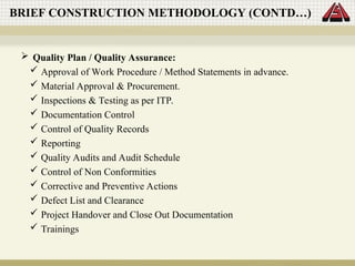  Quality Plan / Quality Assurance:
 Approval of Work Procedure / Method Statements in advance.
 Material Approval & Procurement.
 Inspections & Testing as per ITP.
 Documentation Control
 Control of Quality Records
 Reporting
 Quality Audits and Audit Schedule
 Control of Non Conformities
 Corrective and Preventive Actions
 Defect List and Clearance
 Project Handover and Close Out Documentation
 Trainings
BRIEF CONSTRUCTION METHODOLOGY (CONTD…)
 