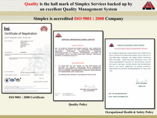Quality is the hall mark of Simplex Services backed up by
an excellent Quality Management System
Simplex is accredited ISO 9001 : 2008 Company
Quality Policy
Occupational Health & Safety Policy
ISO 9001 : 2008 Certificate
 