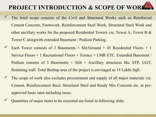 PROJECT INTRODUCTION & SCOPE OF WORK
 The brief scope consists of the Civil and Structural Works such as Reinforced
Cement Concrete, Formwork, Reinforcement Steel Work, Structural Steel Work and
other ancillary works for the proposed Residential Towers viz. Tower A, Tower B &
Tower C alongwith extended Basement / Podium Parking.
 Each Tower consists of 3 Basements + Slit/Ground + 45 Residential Floors + 1
Service Floors + 1 Recreational Floors + Terrace + LMR ETC. Extended Basement /
Podium consists of 3 Basements + Stilt + Ancillary structures like STP, UGT,
Retaining wall. Total Builtup area of the project is envisaged as 15 Lakhs Sqft.
 The scope of work also excludes procurement and supply of all major materials viz.
Cement, Reinforcement Steel, Structural Steel and Ready Mix Concrete etc. at pre-
approved basic rates including taxes.
 Quantities of major items to be executed are listed in following slide:
 