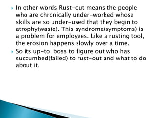  In other words Rust-out means the people
who are chronically under-worked whose
skills are so under-used that they begin to
atrophy(waste). This syndrome(symptoms) is
a problem for employees. Like a rusting tool,
the erosion happens slowly over a time.
 So its up-to boss to figure out who has
succumbed(failed) to rust-out and what to do
about it.
 