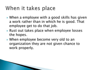  When a employee with a good skills has given
a work rather than in which he is good. That
employee get to do that job.
 Rust out takes place when employee losses
the hopes.
 When employee become very old to an
organization they are not given chance to
work properly.
 