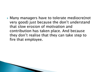  Many managers have to tolerate mediocre(not
very good) just because the don’t understand
that slow erosion of motivation and
contribution has taken place. And because
they don’t realise that they can take step to
fire that employee.
 