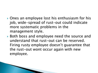  Ones an employee lost his enthusiasm for his
job, wide-spread of rust-out could indicate
more systematic problems in the
management style.
 Both boss and employee need the source and
understand that rust-out can be reserved.
Firing rusty employee doesn’t guarantee that
the rust-out wont occur again with new
employee.
 
