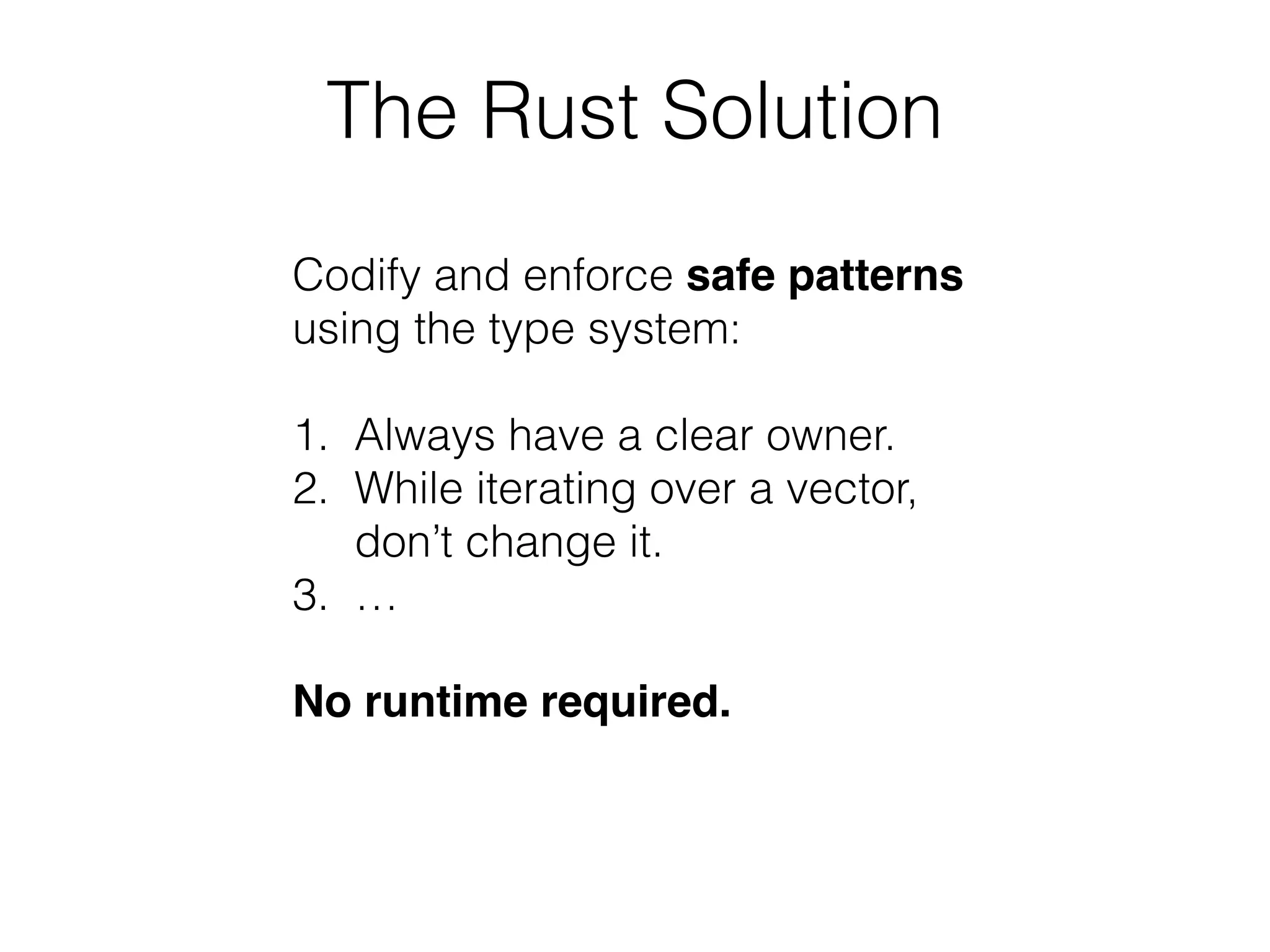 The Rust Solution 
Codify and enforce safe patterns 
using the type system: 
! 
1. Always have a clear owner. 
2. While iterating over a vector, 
don’t change it. 
3. … 
! 
No runtime required. 
 