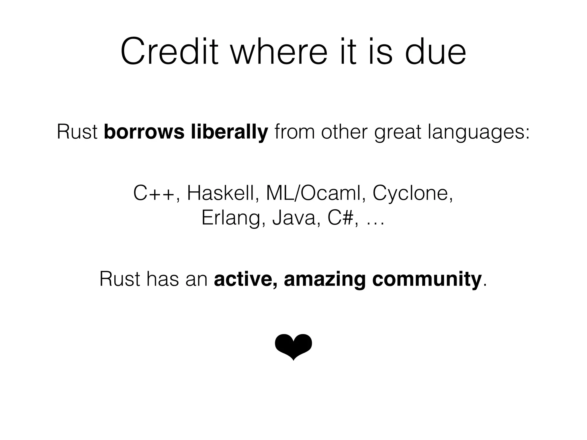 Credit where it is due 
Rust borrows liberally from other great languages: 
C++, Haskell, ML/Ocaml, Cyclone, 
Erlang, Java, C#, … 
Rust has an active, amazing community. 
❤ 
 