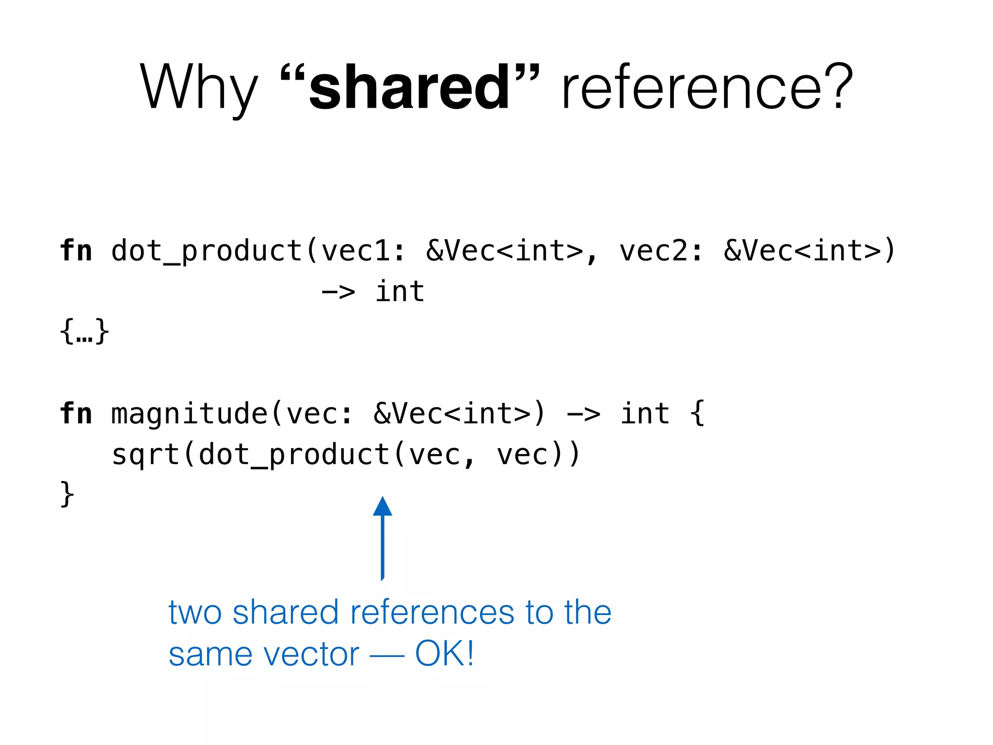 Why “shared” reference? 
fn dot_product(vec1: &Vec<int>, vec2: &Vec<int>) 
-> int 
{…} 
! 
fn magnitude(vec: &Vec<int>) -> int { 
sqrt(dot_product(vec, vec)) 
} 
two shared references to the 
same vector — OK! 
 