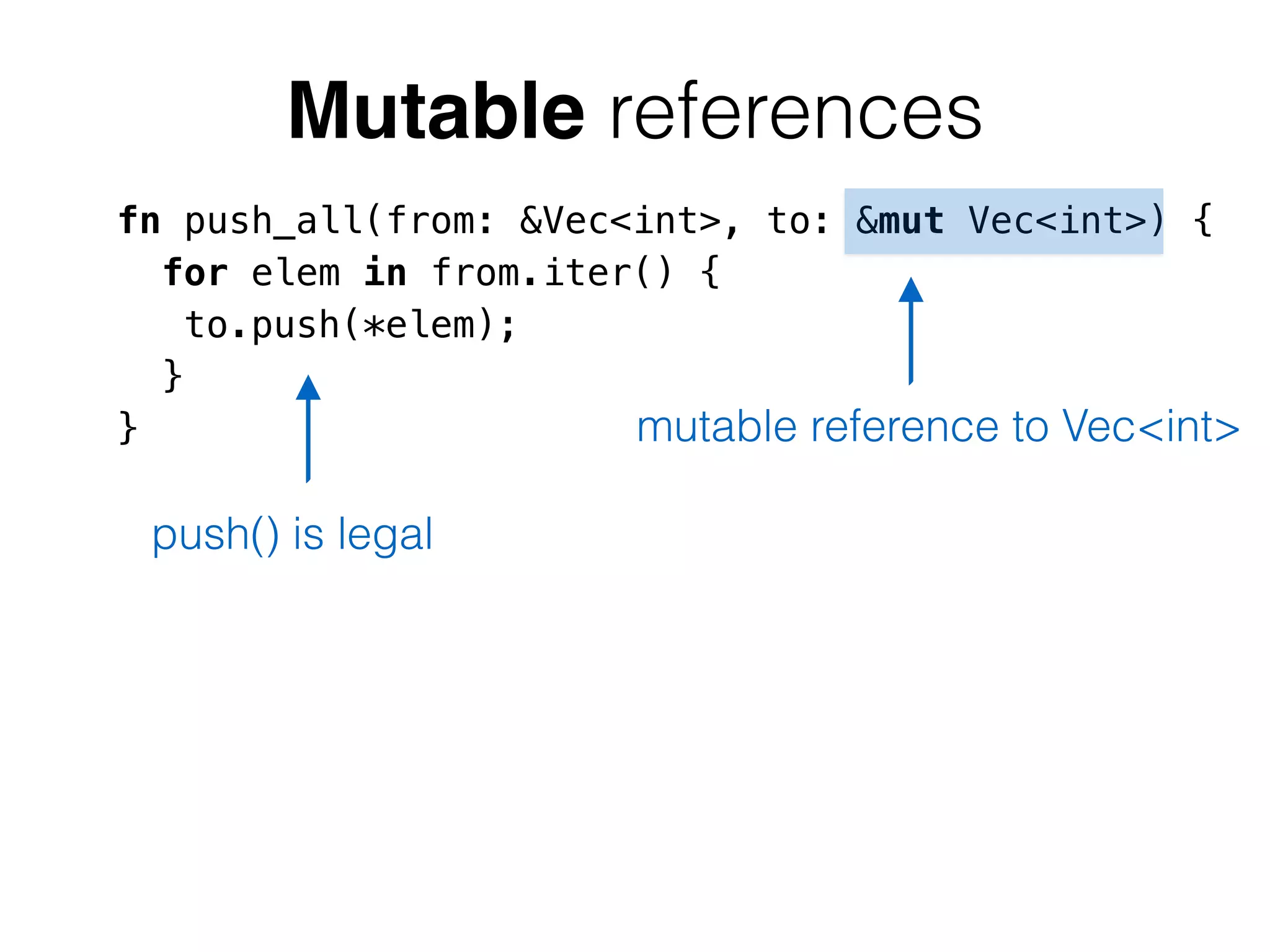 Mutable references 
fn push_all(from: &Vec<int>, to: &mut Vec<int>) { 
for elem in from.iter() { 
to.push(*elem); 
} 
} 
mutable reference to Vec<int> 
push() is legal 
 