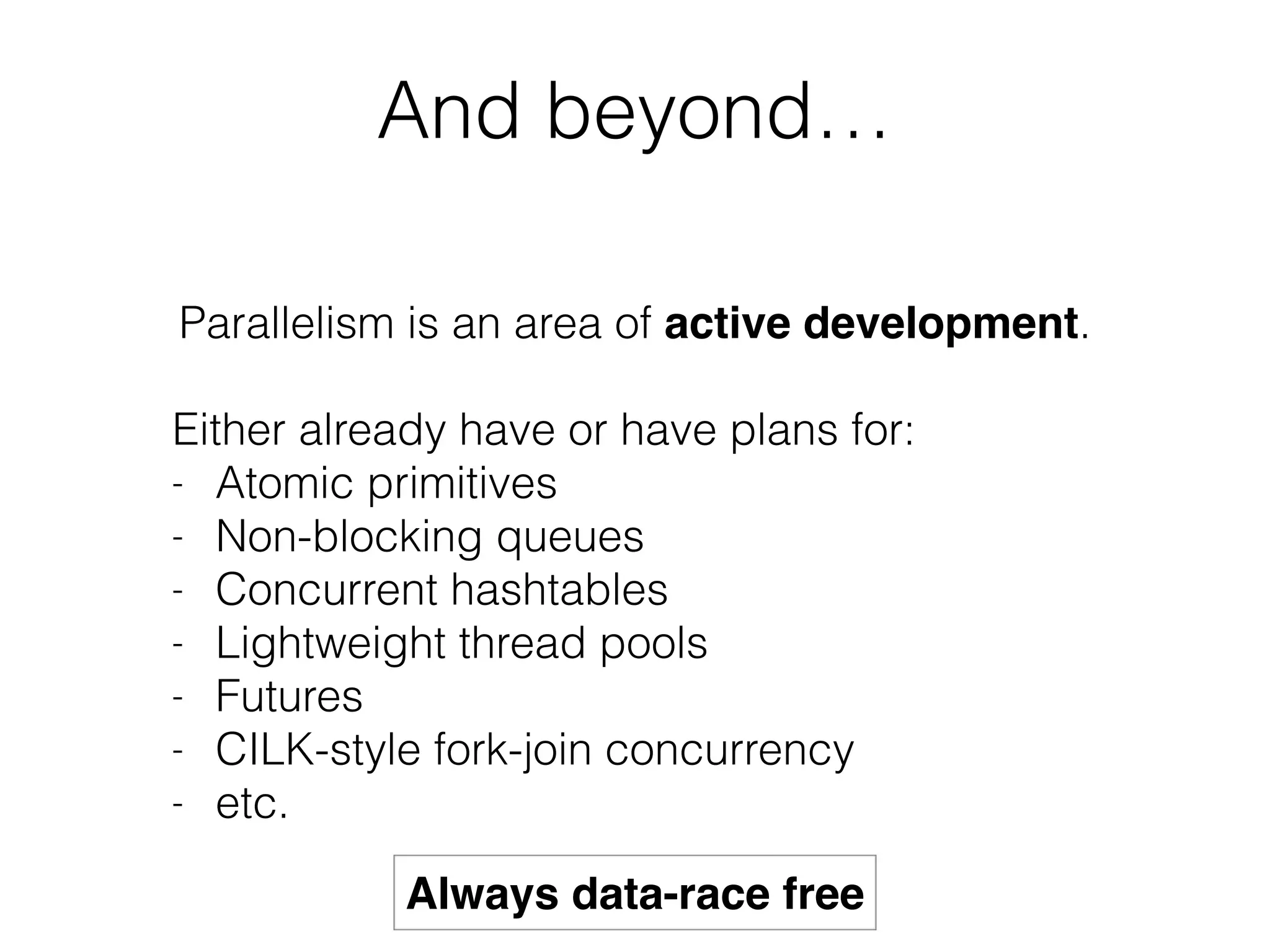 And beyond… 
Parallelism is an area of active development. 
! 
Either already have or have plans for: 
- Atomic primitives 
- Non-blocking queues 
- Concurrent hashtables 
- Lightweight thread pools 
- Futures 
- CILK-style fork-join concurrency 
- etc. 
Always data-race free 
 