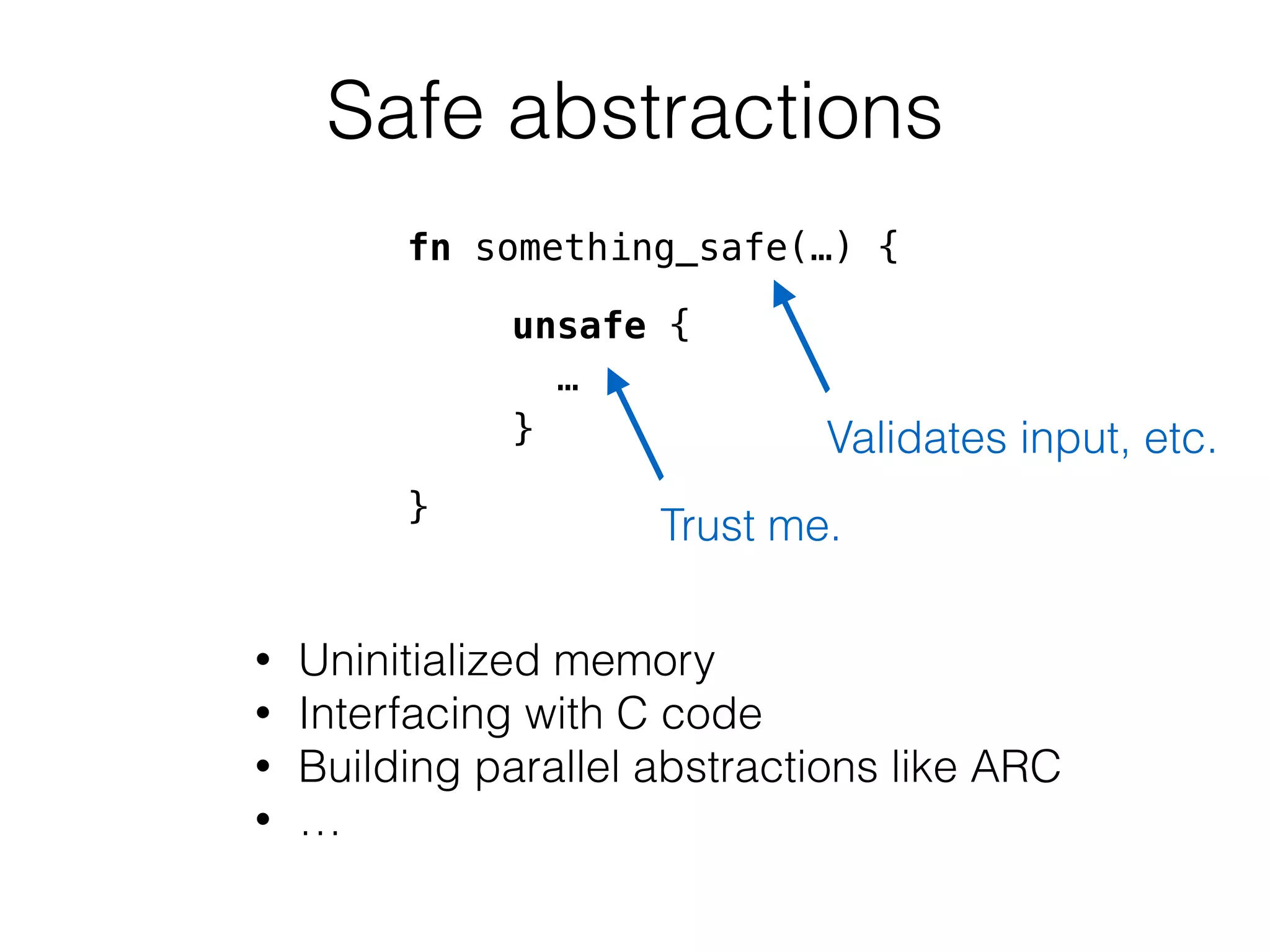Safe abstractions 
fn something_safe(…) { 
! 
unsafe { 
! 
… 
! 
} 
! 
} 
Validates input, etc. 
Trust me. 
• Uninitialized memory 
• Interfacing with C code 
• Building parallel abstractions like ARC 
• … 
 