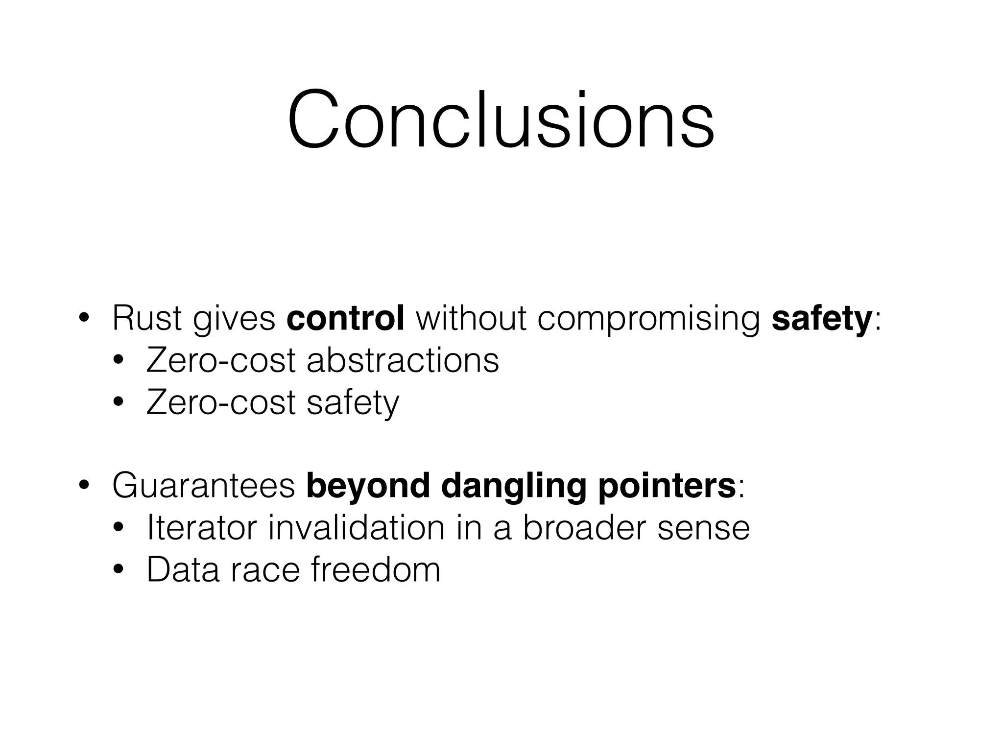 Conclusions 
• Rust gives control without compromising safety: 
• Zero-cost abstractions 
• Zero-cost safety 
• Guarantees beyond dangling pointers: 
• Iterator invalidation in a broader sense 
• Data race freedom 
