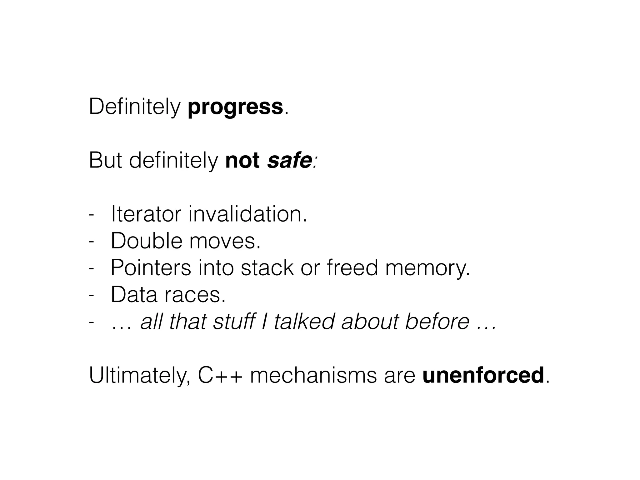 Definitely progress. 
! 
But definitely not safe: 
! 
- Iterator invalidation. 
- Double moves. 
- Pointers into stack or freed memory. 
- Data races. 
- … all that stuff I talked about before … 
! 
Ultimately, C++ mechanisms are unenforced. 
 
