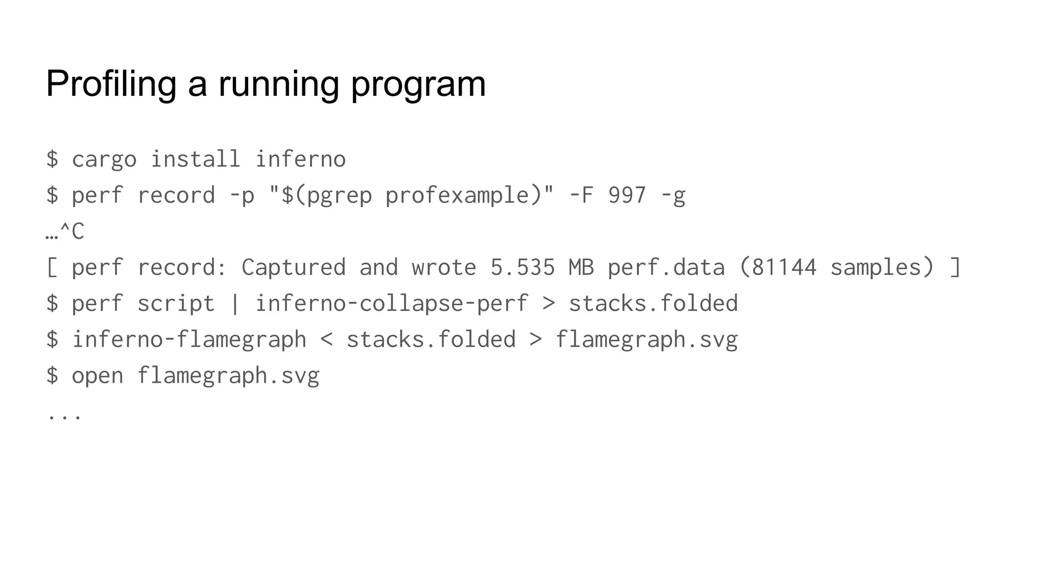 Profiling a running program
$ cargo install inferno
$ perf record -p "$(pgrep profexample)" -F 997 -g
…^C
[ perf record: Captured and wrote 5.535 MB perf.data (81144 samples) ]
$ perf script | inferno-collapse-perf > stacks.folded
$ inferno-flamegraph < stacks.folded > flamegraph.svg
$ open flamegraph.svg
...
 
