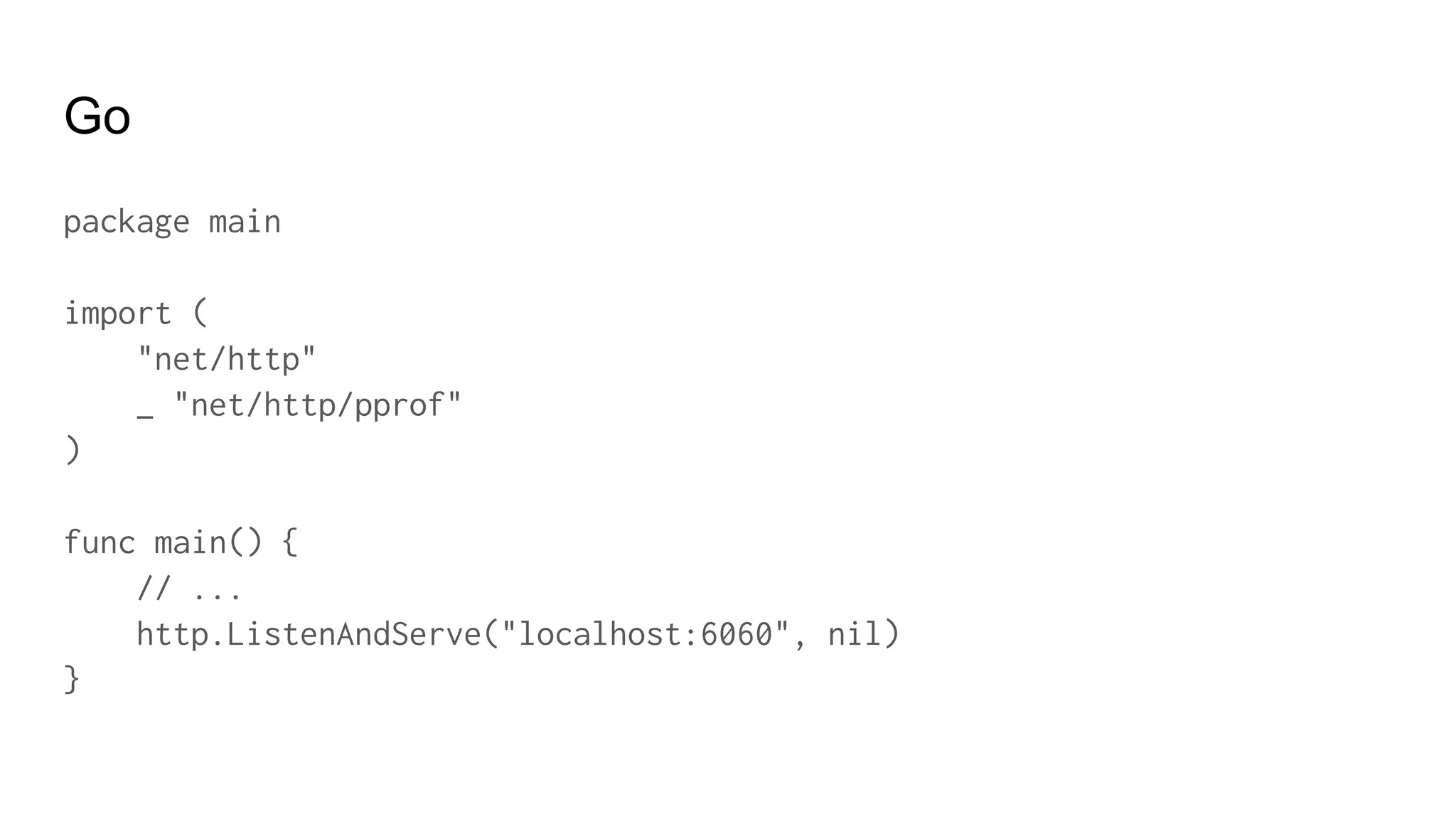 Go
package main
import (
"net/http"
_ "net/http/pprof"
)
func main() {
// ...
http.ListenAndServe("localhost:6060", nil)
}
 