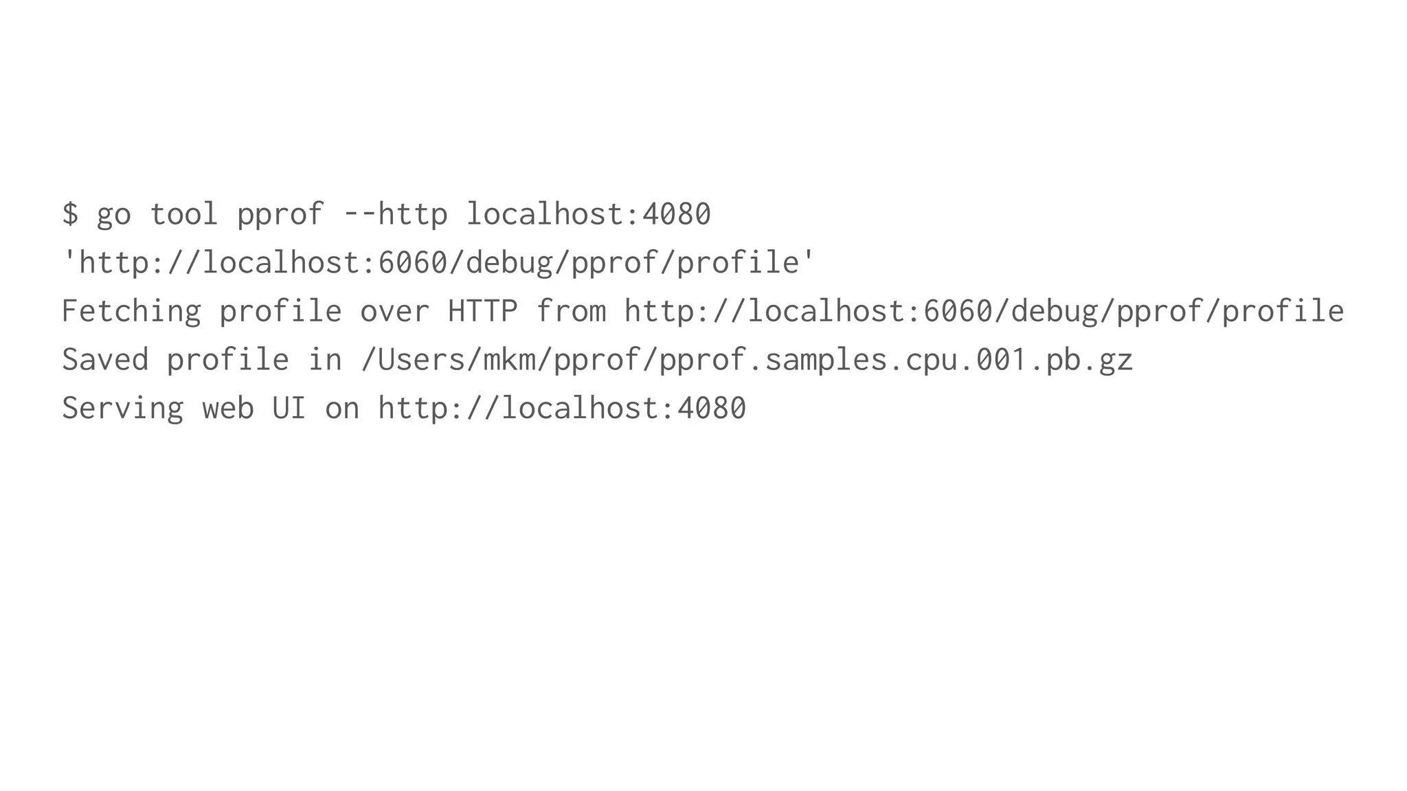 $ go tool pprof --http localhost:4080
'http://localhost:6060/debug/pprof/profile'
Fetching profile over HTTP from http://localhost:6060/debug/pprof/profile
Saved profile in /Users/mkm/pprof/pprof.samples.cpu.001.pb.gz
Serving web UI on http://localhost:4080
 