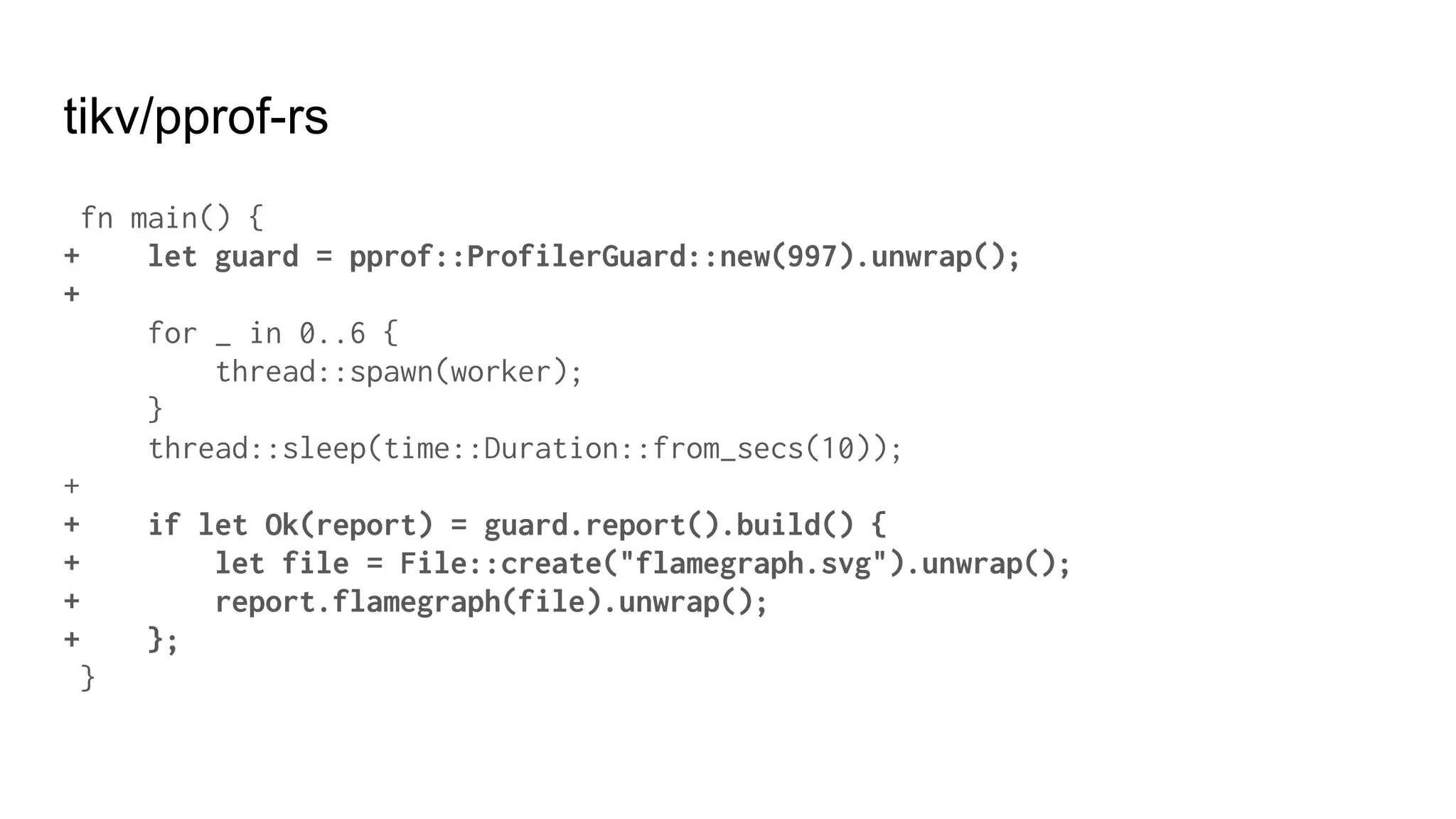 tikv/pprof-rs
fn main() {
+ let guard = pprof::ProfilerGuard::new(997).unwrap();
+
for _ in 0..6 {
thread::spawn(worker);
}
thread::sleep(time::Duration::from_secs(10));
+
+ if let Ok(report) = guard.report().build() {
+ let file = File::create("flamegraph.svg").unwrap();
+ report.flamegraph(file).unwrap();
+ };
}
 