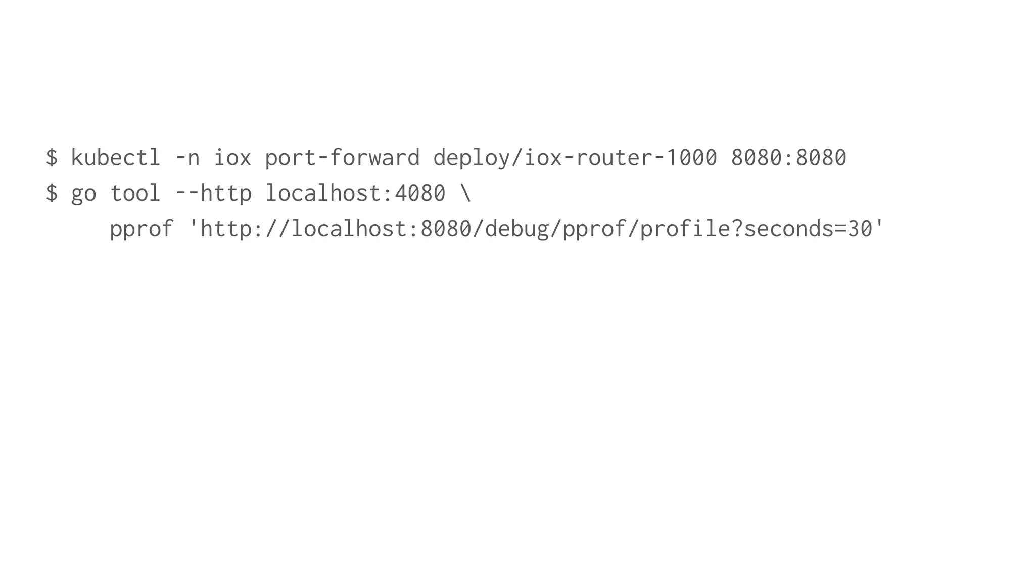 $ kubectl -n iox port-forward deploy/iox-router-1000 8080:8080
$ go tool --http localhost:4080 
pprof 'http://localhost:8080/debug/pprof/profile?seconds=30'
 