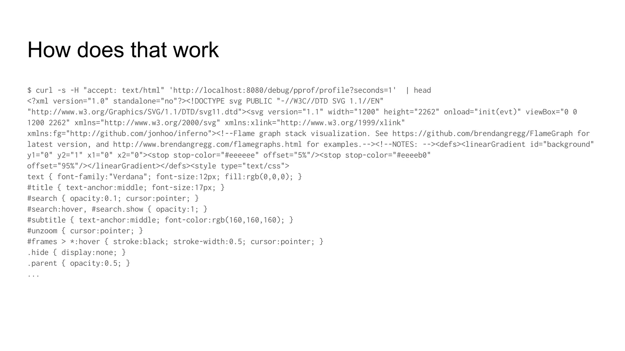 How does that work
$ curl -s -H "accept: text/html" 'http://localhost:8080/debug/pprof/profile?seconds=1' | head
<?xml version="1.0" standalone="no"?><!DOCTYPE svg PUBLIC "-//W3C//DTD SVG 1.1//EN"
"http://www.w3.org/Graphics/SVG/1.1/DTD/svg11.dtd"><svg version="1.1" width="1200" height="2262" onload="init(evt)" viewBox="0 0
1200 2262" xmlns="http://www.w3.org/2000/svg" xmlns:xlink="http://www.w3.org/1999/xlink"
xmlns:fg="http://github.com/jonhoo/inferno"><!--Flame graph stack visualization. See https://github.com/brendangregg/FlameGraph for
latest version, and http://www.brendangregg.com/flamegraphs.html for examples.--><!--NOTES: --><defs><linearGradient id="background"
y1="0" y2="1" x1="0" x2="0"><stop stop-color="#eeeeee" offset="5%"/><stop stop-color="#eeeeb0"
offset="95%"/></linearGradient></defs><style type="text/css">
text { font-family:"Verdana"; font-size:12px; fill:rgb(0,0,0); }
#title { text-anchor:middle; font-size:17px; }
#search { opacity:0.1; cursor:pointer; }
#search:hover, #search.show { opacity:1; }
#subtitle { text-anchor:middle; font-color:rgb(160,160,160); }
#unzoom { cursor:pointer; }
#frames > *:hover { stroke:black; stroke-width:0.5; cursor:pointer; }
.hide { display:none; }
.parent { opacity:0.5; }
...
 