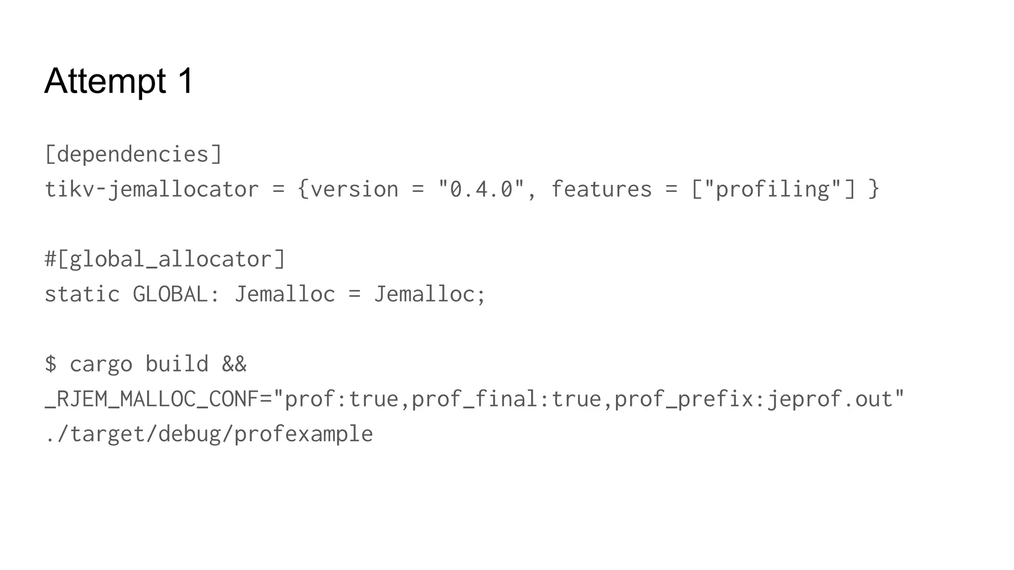 Attempt 1
[dependencies]
tikv-jemallocator = {version = "0.4.0", features = ["profiling"] }
#[global_allocator]
static GLOBAL: Jemalloc = Jemalloc;
$ cargo build &&
_RJEM_MALLOC_CONF="prof:true,prof_final:true,prof_prefix:jeprof.out"
./target/debug/profexample
 