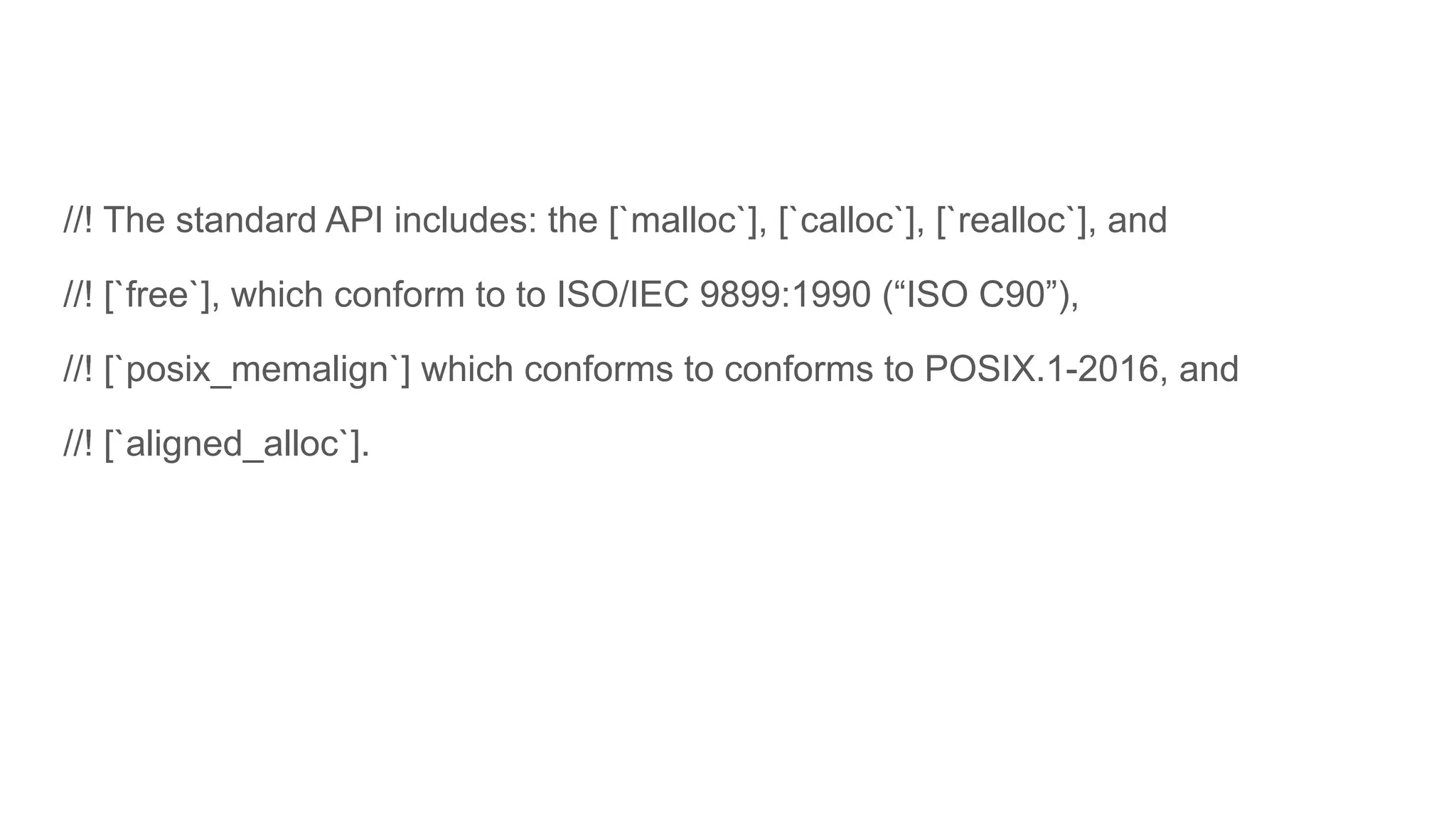 //! The standard API includes: the [`malloc`], [`calloc`], [`realloc`], and
//! [`free`], which conform to to ISO/IEC 9899:1990 (“ISO C90”),
//! [`posix_memalign`] which conforms to conforms to POSIX.1-2016, and
//! [`aligned_alloc`].
 