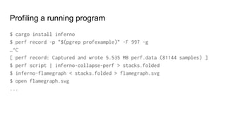 Profiling a running program
$ cargo install inferno
$ perf record -p "$(pgrep profexample)" -F 997 -g
…^C
[ perf record: Captured and wrote 5.535 MB perf.data (81144 samples) ]
$ perf script | inferno-collapse-perf > stacks.folded
$ inferno-flamegraph < stacks.folded > flamegraph.svg
$ open flamegraph.svg
...
 