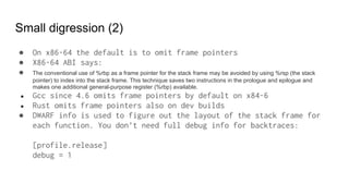 Small digression (2)
● On x86-64 the default is to omit frame pointers
● X86-64 ABI says:
● The conventional use of %rbp as a frame pointer for the stack frame may be avoided by using %rsp (the stack
pointer) to index into the stack frame. This technique saves two instructions in the prologue and epilogue and
makes one additional general-purpose register (%rbp) available.
● Gcc since 4.6 omits frame pointers by default on x84-6
● Rust omits frame pointers also on dev builds
● DWARF info is used to figure out the layout of the stack frame for
each function. You don’t need full debug info for backtraces:
[profile.release]
debug = 1
 