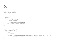 Go
package main
import (
"net/http"
_ "net/http/pprof"
)
func main() {
// ...
http.ListenAndServe("localhost:6060", nil)
}
 