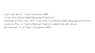 $ go tool pprof --http localhost:4080
'http://localhost:6060/debug/pprof/profile'
Fetching profile over HTTP from http://localhost:6060/debug/pprof/profile
Saved profile in /Users/mkm/pprof/pprof.samples.cpu.001.pb.gz
Serving web UI on http://localhost:4080
 