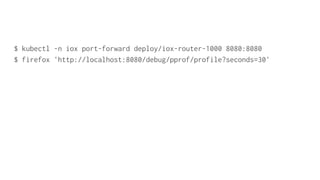 $ kubectl -n iox port-forward deploy/iox-router-1000 8080:8080
$ firefox 'http://localhost:8080/debug/pprof/profile?seconds=30'
 