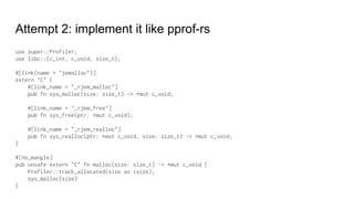 Attempt 2: implement it like pprof-rs
use super::Profiler;
use libc::{c_int, c_void, size_t};
#[link(name = "jemalloc")]
extern "C" {
#[link_name = "_rjem_malloc"]
pub fn sys_malloc(size: size_t) -> *mut c_void;
#[link_name = "_rjem_free"]
pub fn sys_free(ptr: *mut c_void);
#[link_name = "_rjem_realloc"]
pub fn sys_realloc(ptr: *mut c_void, size: size_t) -> *mut c_void;
}
#[no_mangle]
pub unsafe extern "C" fn malloc(size: size_t) -> *mut c_void {
Profiler::track_allocated(size as isize);
sys_malloc(size)
}
 