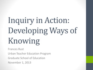 Inquiry in Action:
Developing Ways of
Knowing
Frances Rust
Urban Teacher Education Program
Graduate School of Education
November 1, 2013

 
