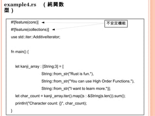 example4.rs　（純関数
型）
不安定機能#![feature(core)]
#![feature(collections)]
use std::iter::AdditiveIterator;
fn main() {
let kanji_array : [String;3] = [
String::from_str("Rust is fun."),
String::from_str("You can use High Order Functions."),
String::from_str("I want to learn more.")];
let char_count = kanji_array.iter().map(|s : &String|s.len()).sum();
println!("Character count: {}", char_count);
}
 