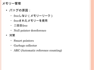 メモリー管理
●
バッグの原因：
– freeしない（メモリーリーク）
– freeされたメモリーを使用
– 二回目free
– Null pointer dereference
●
対策
– Smart pointers
– Garbage collector
– ARC (Automatic reference counting)
 