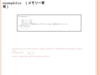example5.rs　（メモリー管
理）
fn main() {
let x = 4;
let y = &x;
println!("Address of x is {:p} address of y is
{:p}",&x,y);
*y = 1;
}
borrow.rs:6:4: 6:10 error: cannot assign to immutable borrowed content
`*y`
borrow.rs:6 *y = 1;
^~~~~~
error: aborting due to previous error
 