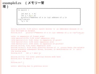 example5.rs　（メモリー管
理）
fn main() {
let mut x = 4;
let y = &mut x;
println!("Address of x is {:p} address of y is
{:p}",&x,y);
*y = 1;
}
borrow.rs:5:58: 5:59 error: cannot borrow `x` as immutable because it is
also borrowed as mutable
borrow.rs:5 println!("Address of x is {:p} address of y is {:p}",&x,y);
^
note: in expansion of format_args!
<std macros>:2:25: 2:58 note: expansion site
<std macros>:1:1: 2:62 note: in expansion of print!
<std macros>:3:1: 3:54 note: expansion site
<std macros>:1:1: 3:58 note: in expansion of println!
borrow.rs:5:4: 5:63 note: expansion site
borrow.rs:4:17: 4:18 note: previous borrow of `x` occurs here; the mutable
borrow prevents subsequent moves, borrows, or modification of `x` until
the borrow ends
borrow.rs:4 let y = &mut x;
^
borrow.rs:7:2: 7:2 note: previous borrow ends here
borrow.rs:1 fn main() {
...
borrow.rs:7 }
^
error: aborting due to previous error
 
