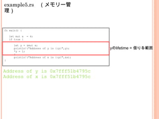 example5.rs　（メモリー管
理）
fn main() {
let mut x = 4;
if true {
let y = &mut x;
println!("Address of y is {:p}",y);
*y = 1;
}
println!("Address of x is {:p}",&x);
}
Address of y is 0x7fff51b4795c
Address of x is 0x7fff51b4795c
yのlifetime = 借りる範囲
 