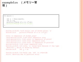 example5.rs　（メモリー管
理）
fn main() {
let x = Box::new(4);
let y = x;
println!("Value of y is {}",y);
println!("Value of x is {}",x);
}
borrow.rs:6:32: 6:33 error: use of moved value: `x`
borrow.rs:6 println!("Value of x is {}",x);
^
note: in expansion of format_args!
<std macros>:2:25: 2:58 note: expansion site
<std macros>:1:1: 2:62 note: in expansion of print!
<std macros>:3:1: 3:54 note: expansion site
<std macros>:1:1: 3:58 note: in expansion of println!
borrow.rs:6:4: 6:35 note: expansion site
borrow.rs:4:8: 4:9 note: `x` moved here because it has type
`Box<i32>`, which is moved by default
borrow.rs:4 let y = x;
^
borrow.rs:4:9: 4:9 help: use `ref` to override
error: aborting due to previous error
 