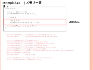 example5.rs　（メモリー管
理）fn main() {
let x = Box::new(4);
println!("Value of x is {}",x);
if true {
let y = x;
println!("Value of y is {}",y);
}
println!("Value of x is {}",x);
}
borrow.rs:11:35: 11:36 error: use of moved value: `x`
borrow.rs:11 println!("Value of x is {}",x);
^
note: in expansion of format_args!
<std macros>:2:25: 2:58 note: expansion site
<std macros>:1:1: 2:62 note: in expansion of print!
<std macros>:3:1: 3:54 note: expansion site
<std macros>:1:1: 3:58 note: in expansion of println!
borrow.rs:11:7: 11:38 note: expansion site
borrow.rs:8:11: 8:12 note: `x` moved here because it has type `Box<i32>`,
which is moved by default
borrow.rs:8 let y = x;
^
borrow.rs:8:12: 8:12 help: use `ref` to override
error: aborting due to previous error
yのlifetime
 