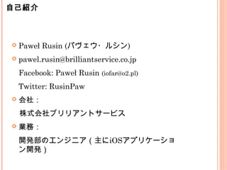  Paweł Rusin (パヴェウ・ルシン)
 pawel.rusin@brilliantservice.co.jp
Facebook: Paweł Rusin (iofar@o2.pl)
Twitter: RusinPaw
 会社：
　株式会社ブリリアントサービス
 業務：
開発部のエンジニア（主にiOSアプリケーショ
ン開発）
自己紹介
 