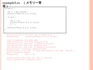 example5.rs　（メモリー管
理）fn main() {
let x = Box::new(4);
println!("Value of x is {}",x);
if true {
let y = x;
println!("Value of y is {}",y);
x = y;
}
println!("Value of x is {}",x);
}
borrow.rs:11:35: 11:36 error: use of moved value: `x`
borrow.rs:11 println!("Value of x is {}",x);
^
note: in expansion of format_args!
<std macros>:2:25: 2:58 note: expansion site
<std macros>:1:1: 2:62 note: in expansion of print!
<std macros>:3:1: 3:54 note: expansion site
<std macros>:1:1: 3:58 note: in expansion of println!
borrow.rs:11:7: 11:38 note: expansion site
borrow.rs:8:11: 8:12 note: `x` moved here because it has type `Box<i32>`,
which is moved by default
borrow.rs:8 let y = x;
^
borrow.rs:8:12: 8:12 help: use `ref` to override
error: aborting due to previous error
 