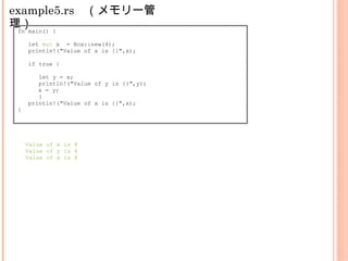 example5.rs　（メモリー管
理）fn main() {
let mut x = Box::new(4);
println!("Value of x is {}",x);
if true {
let y = x;
println!("Value of y is {}",y);
x = y;
}
println!("Value of x is {}",x);
}
Value of x is 4
Value of y is 4
Value of x is 4
 