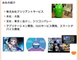  株式会社ブリリアントサービス
 本社：大阪
 支社：東京（品川）、シリコンバレー
 アプリケーション開発、O2Oサービス開発、スマートデ
バイス開発
会社の紹介
 