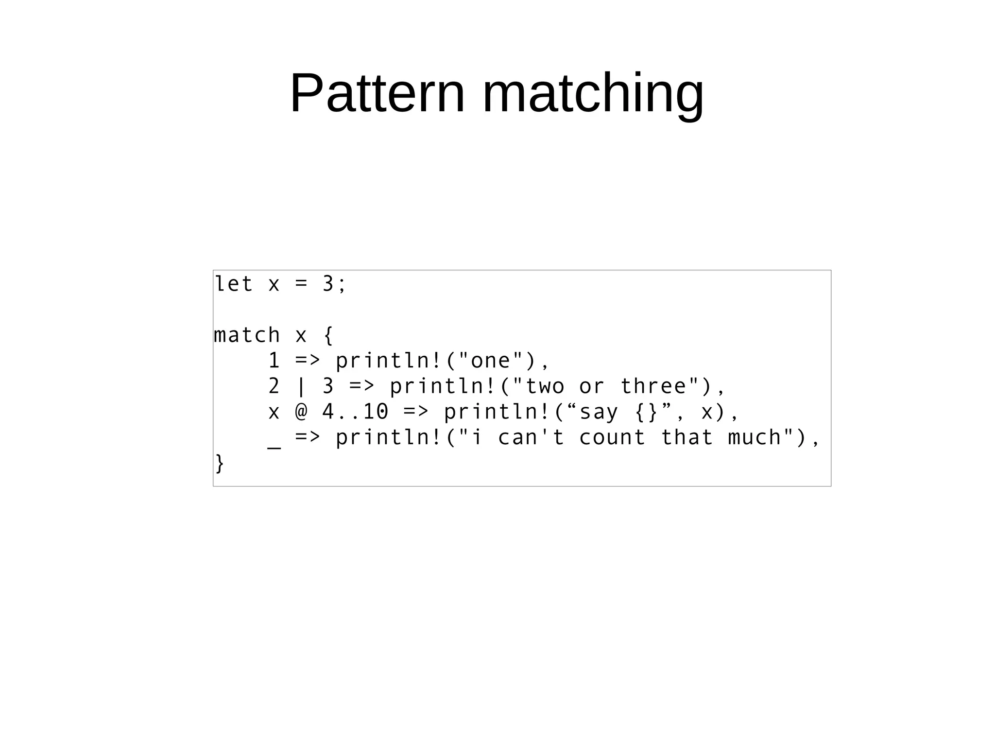 Pattern matching
let x = 3;
match x {
1 => println!("one"),
2 | 3 => println!("two or three"),
x @ 4..10 => println!(“say {}”, x),
_ => println!("i can't count that much"),
}
 
