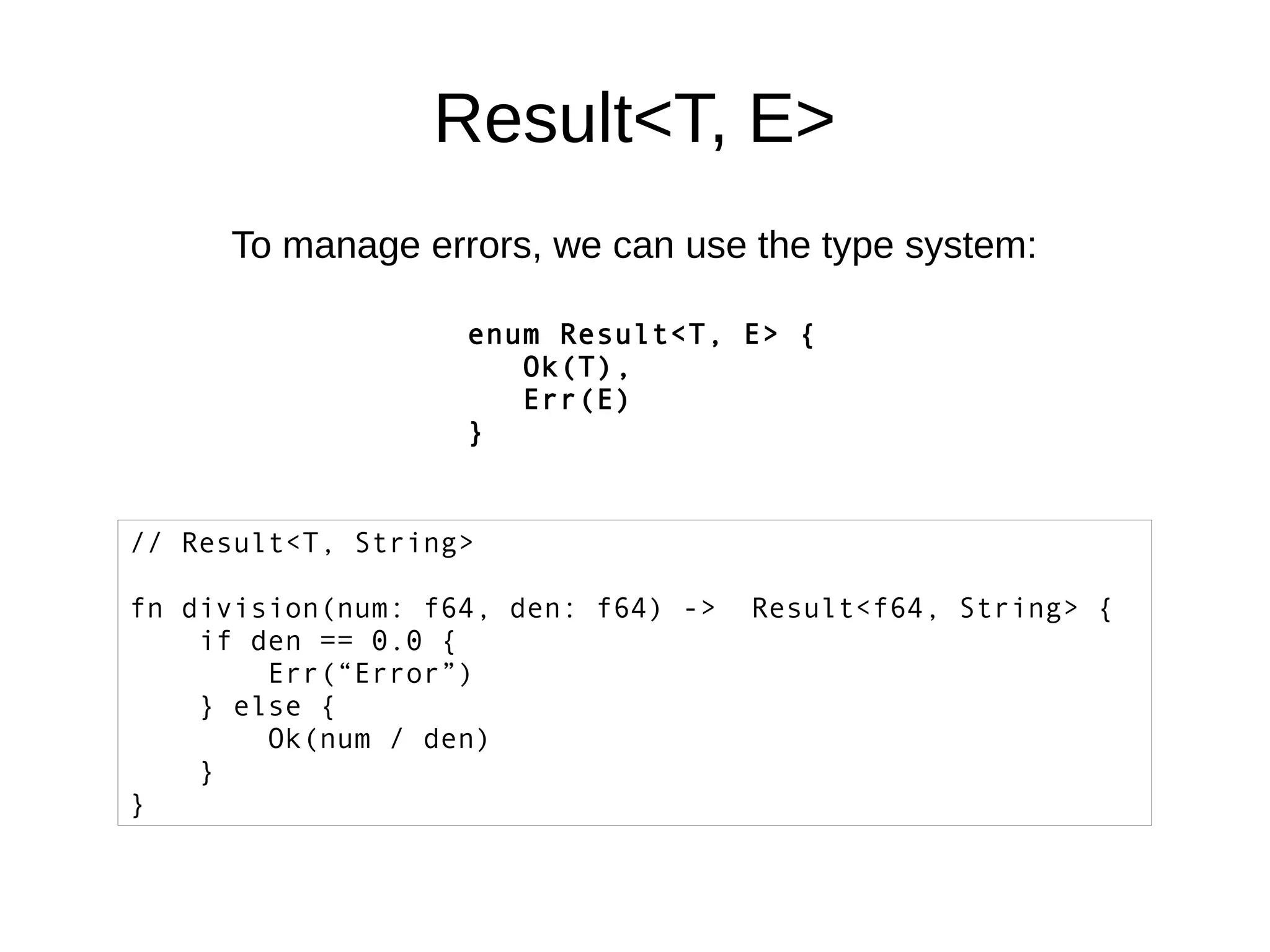 Result<T, E>
To manage errors, we can use the type system:
enum Result<T, E> {
Ok(T),
Err(E)
}
// Result<T, String>
fn division(num: f64, den: f64) -> Result<f64, String> {
if den == 0.0 {
Err(“Error”)
} else {
Ok(num / den)
}
}
 