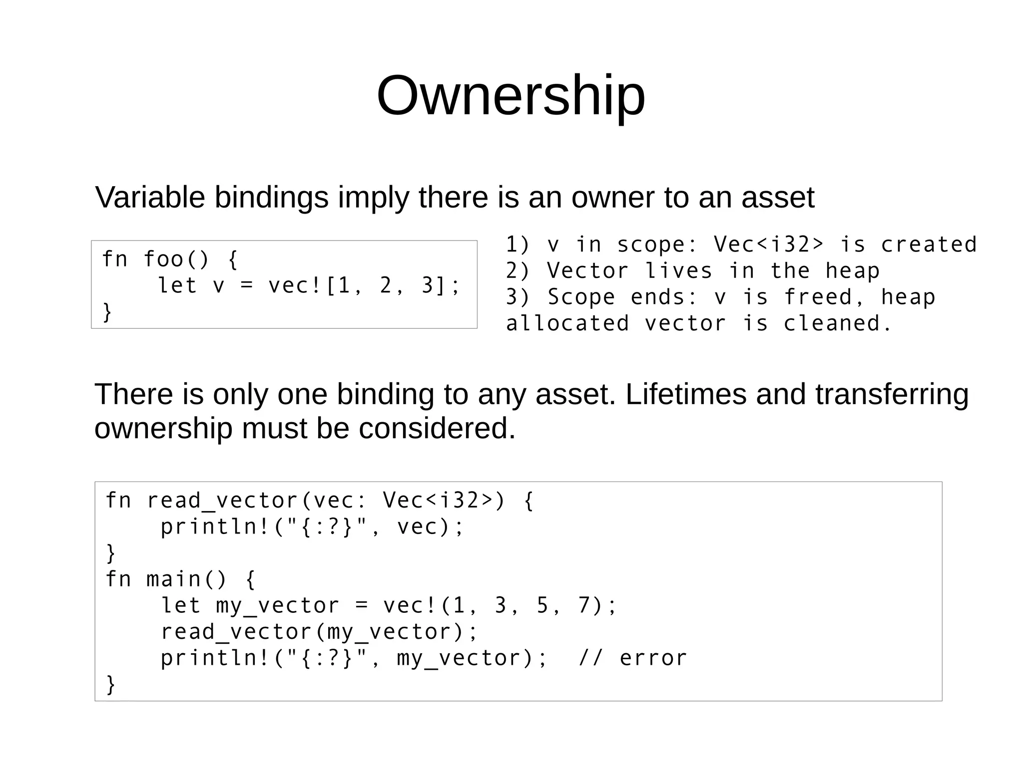 Ownership
Variable bindings imply there is an owner to an asset
fn foo() {
let v = vec![1, 2, 3];
}
1) v in scope: Vec<i32> is created
2) Vector lives in the heap
3) Scope ends: v is freed, heap
allocated vector is cleaned.
There is only one binding to any asset. Lifetimes and transferring
ownership must be considered.
fn read_vector(vec: Vec<i32>) {
println!("{:?}", vec);
}
fn main() {
let my_vector = vec!(1, 3, 5, 7);
read_vector(my_vector);
println!("{:?}", my_vector); // error
}
 