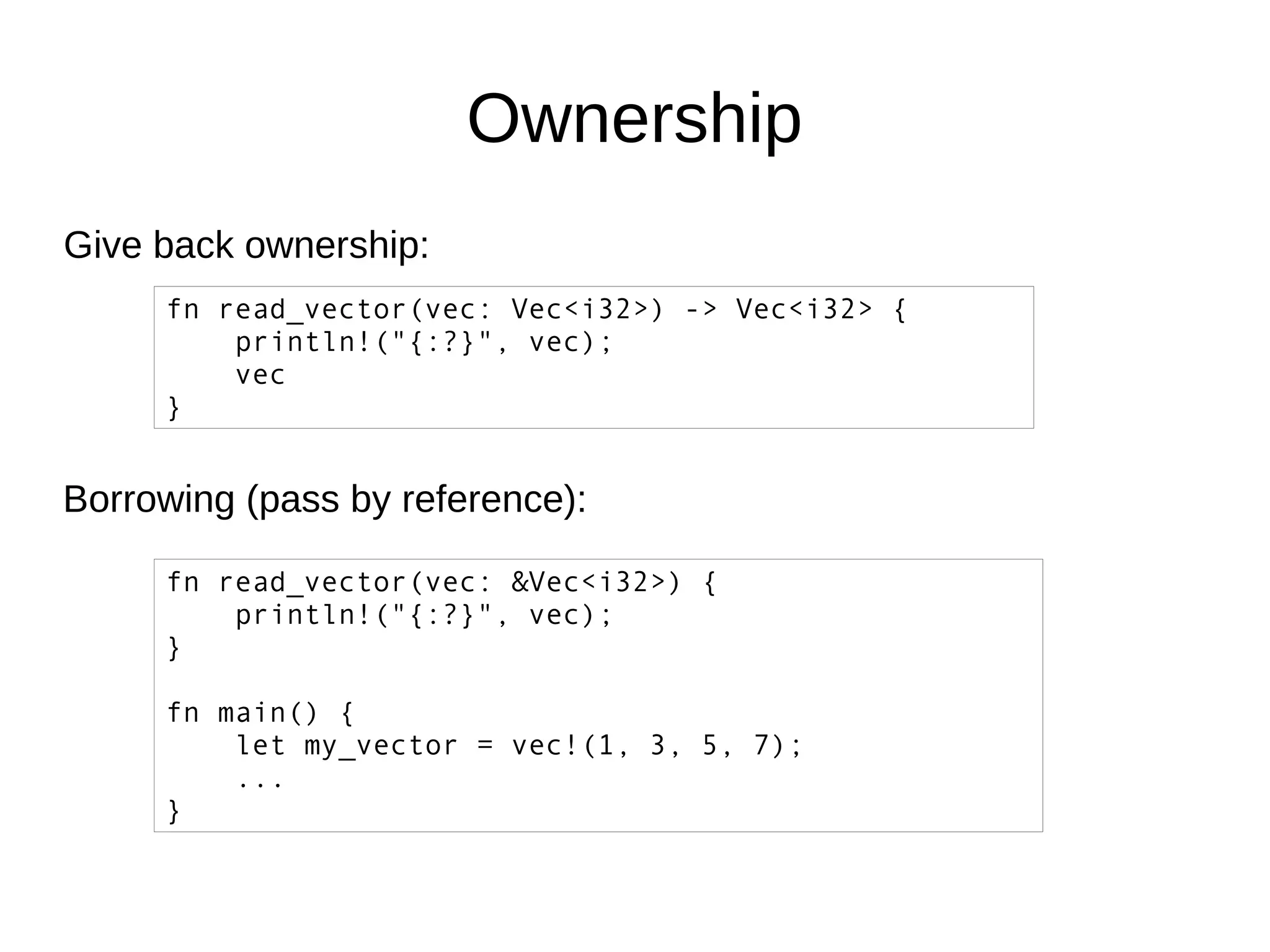 Ownership
Give back ownership:
fn read_vector(vec: Vec<i32>) -> Vec<i32> {
println!("{:?}", vec);
vec
}
Borrowing (pass by reference):
fn read_vector(vec: &Vec<i32>) {
println!("{:?}", vec);
}
fn main() {
let my_vector = vec!(1, 3, 5, 7);
...
}
 