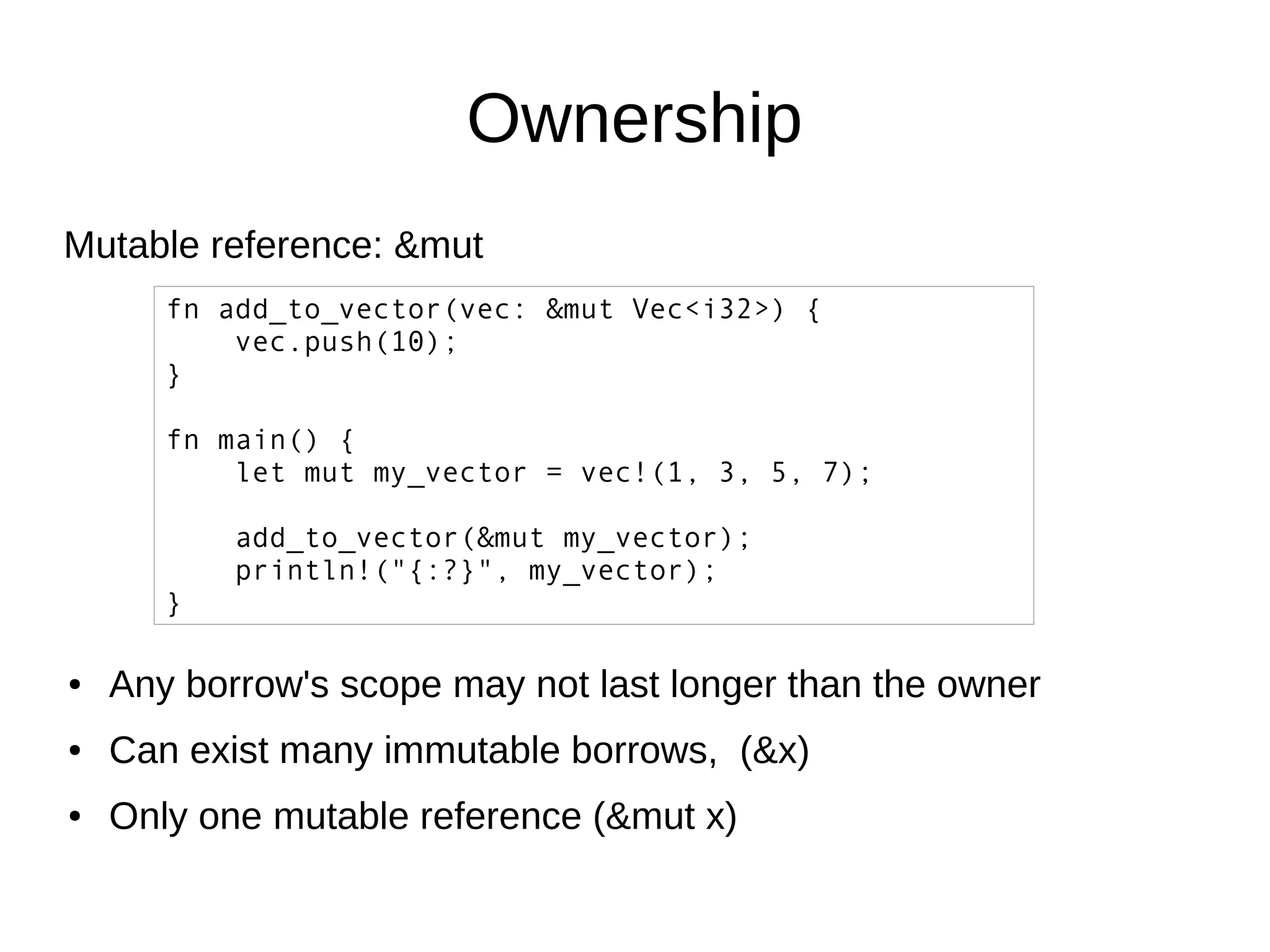 Ownership
Mutable reference: &mut
fn add_to_vector(vec: &mut Vec<i32>) {
vec.push(10);
}
fn main() {
let mut my_vector = vec!(1, 3, 5, 7);
add_to_vector(&mut my_vector);
println!("{:?}", my_vector);
}
● Any borrow's scope may not last longer than the owner
● Can exist many immutable borrows, (&x)
● Only one mutable reference (&mut x)
 