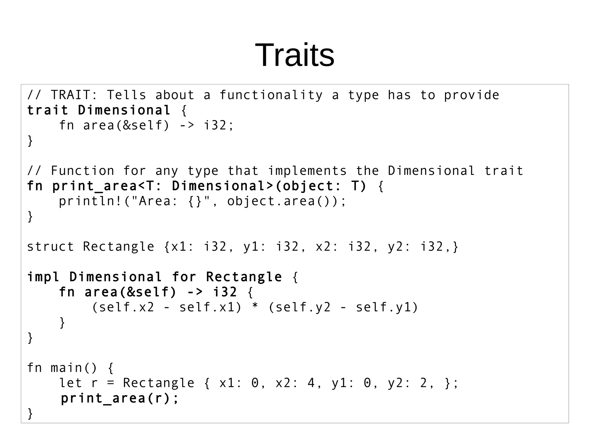 Traits
// TRAIT: Tells about a functionality a type has to provide
trait Dimensional {
fn area(&self) -> i32;
}
// Function for any type that implements the Dimensional trait
fn print_area<T: Dimensional>(object: T) {
println!("Area: {}", object.area());
}
struct Rectangle {x1: i32, y1: i32, x2: i32, y2: i32,}
impl Dimensional for Rectangle {
fn area(&self) -> i32 {
(self.x2 - self.x1) * (self.y2 - self.y1)
}
}
fn main() {
let r = Rectangle { x1: 0, x2: 4, y1: 0, y2: 2, };
print_area(r);
}
 