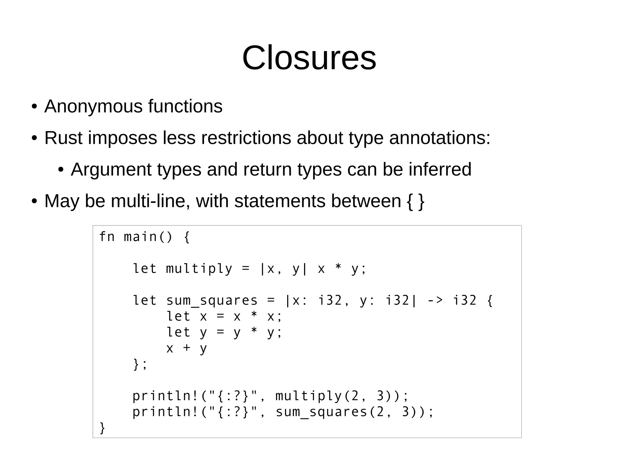 Closures
● Anonymous functions
● Rust imposes less restrictions about type annotations:
● Argument types and return types can be inferred
● May be multi-line, with statements between { }
fn main() {
let multiply = |x, y| x * y;
let sum_squares = |x: i32, y: i32| -> i32 {
let x = x * x;
let y = y * y;
x + y
};
println!("{:?}", multiply(2, 3));
println!("{:?}", sum_squares(2, 3));
}
 